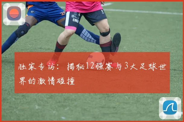 独家专访:揭秘12强赛与3大足球世界的激情碰撞