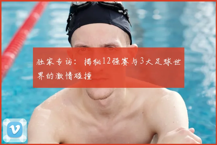 独家专访:揭秘12强赛与3大足球世界的激情碰撞