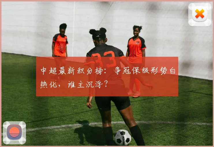 中超最新积分榜:争冠保级形势白热化,谁主沉浮?